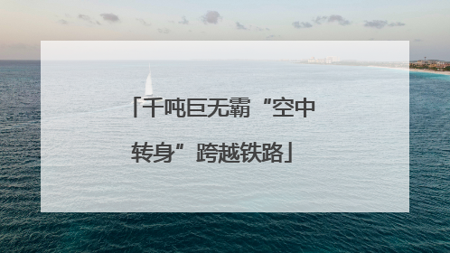 千吨巨无霸“空中转身”跨越铁路