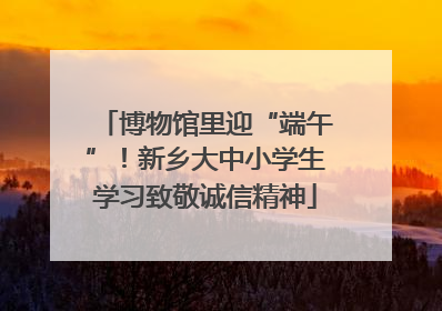 博物馆里迎“端午”！新乡大中小学生学习致敬诚信精神