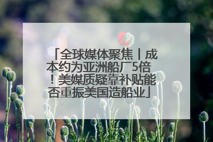 全球媒体聚焦丨成本约为亚洲船厂5倍！美媒质疑靠补贴能否重振美国造船业