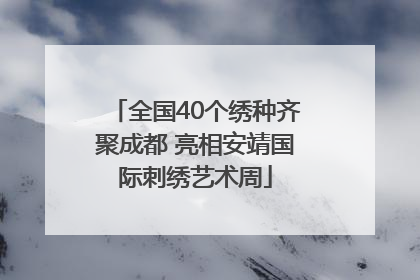 全国40个绣种齐聚成都 亮相安靖国际刺绣艺术周