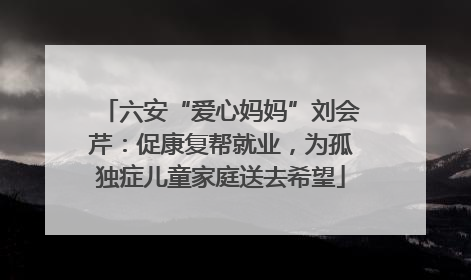 六安“爱心妈妈”刘会芹：促康复帮就业，为孤独症儿童家庭送去希望
