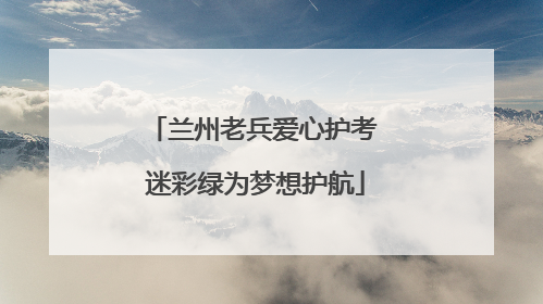 兰州老兵爱心护考 迷彩绿为梦想护航