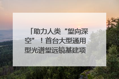助力人类“望向深空”！首台大型通用型光谱望远镜基建项目破土动工