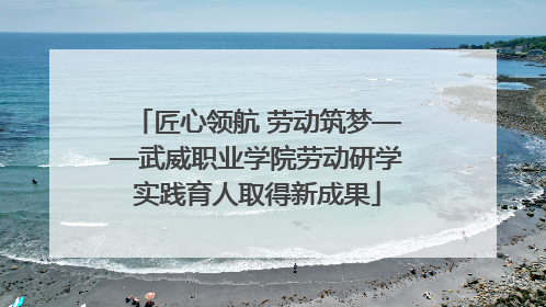 匠心领航 劳动筑梦——武威职业学院劳动研学实践育人取得新成果