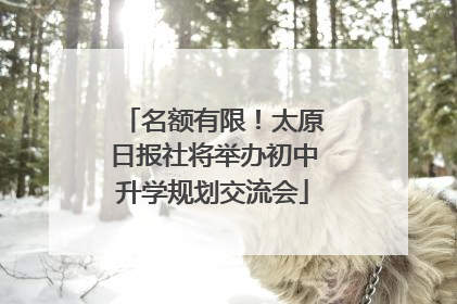 名额有限！太原日报社将举办初中升学规划交流会