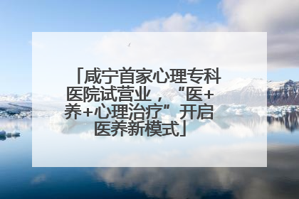 咸宁首家心理专科医院试营业，“医+养+心理治疗”开启医养新模式
