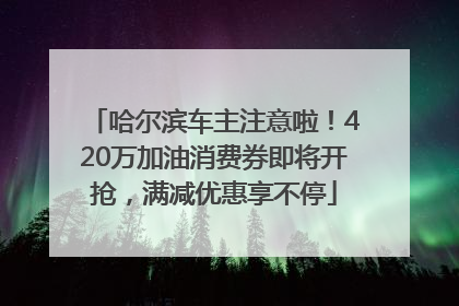 哈尔滨车主注意啦！420万加油消费券即将开抢，满减优惠享不停