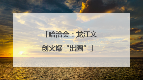 哈洽会：龙江文创火爆“出圈”