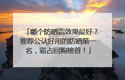 哪个防晒霜效果最好？推荐公认好用的防晒第一名，霸占回购榜首！