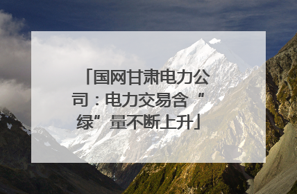 国网甘肃电力公司：电力交易含“绿”量不断上升