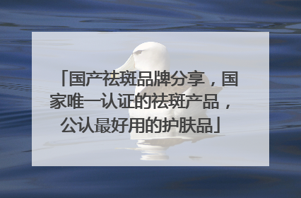 国产祛斑品牌分享，国家唯一认证的祛斑产品，公认最好用的护肤品