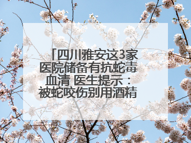 四川雅安这3家医院储备有抗蛇毒血清 医生提示：被蛇咬伤别用酒精冲洗伤口