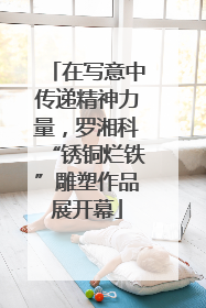 在写意中传递精神力量，罗湘科“锈铜烂铁”雕塑作品展开幕
