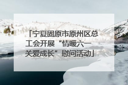 宁夏固原市原州区总工会开展“情暖六一 关爱成长”慰问活动