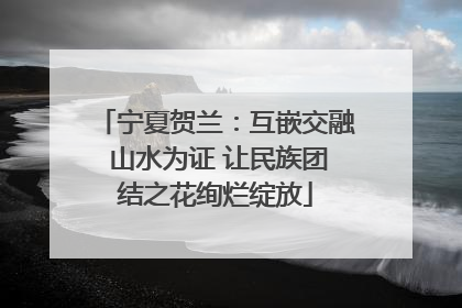 宁夏贺兰：互嵌交融 山水为证 让民族团结之花绚烂绽放