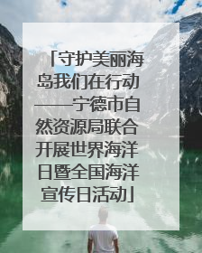守护美丽海岛我们在行动——宁德市自然资源局联合开展世界海洋日暨全国海洋宣传日活动