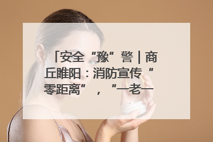 安全“豫”警｜商丘睢阳：消防宣传“零距离”，“一老一小”同守护