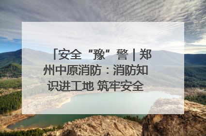安全“豫”警｜郑州中原消防：消防知识进工地 筑牢安全“防火墙”