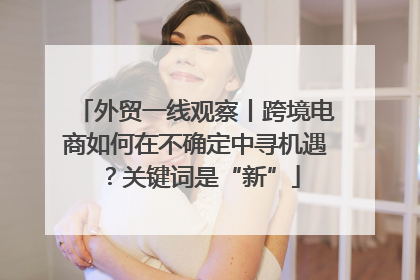 外贸一线观察丨跨境电商如何在不确定中寻机遇？关键词是“新”