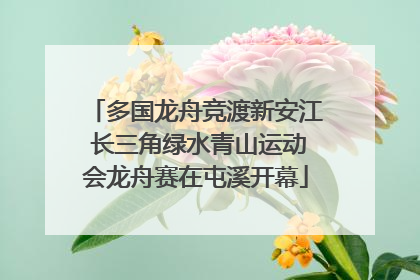 多国龙舟竞渡新安江 长三角绿水青山运动会龙舟赛在屯溪开幕