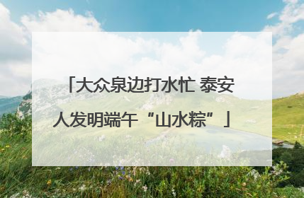 大众泉边打水忙 泰安人发明端午“山水粽”