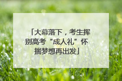 大幕落下，考生挥别高考“成人礼”怀揣梦想再出发