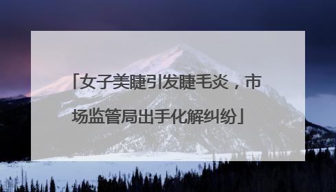 女子美睫引发睫毛炎，市场监管局出手化解纠纷