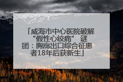 威海市中心医院破解 “假性心绞痛” 谜团：胸廓出口综合征患者18年后获新生