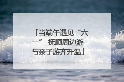 当端午遇见“六一” 抚顺周边游与亲子游齐升温