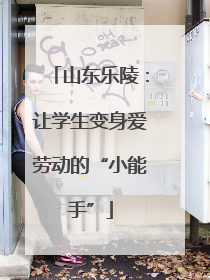 山东乐陵：让学生变身爱劳动的“小能手”