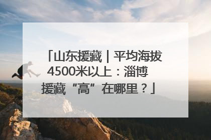 山东援藏｜平均海拔4500米以上：淄博援藏“高”在哪里？