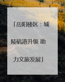 岳阳楼区：城陵矶港升级 助力文旅发展