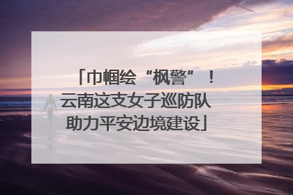 巾帼绘“枫警”！云南这支女子巡防队助力平安边境建设