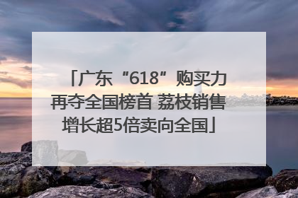广东“618”购买力再夺全国榜首 荔枝销售增长超5倍卖向全国