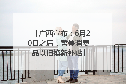 广西宣布：6月20日之后，暂停消费品以旧换新补贴