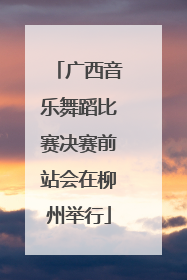 广西音乐舞蹈比赛决赛前站会在柳州举行