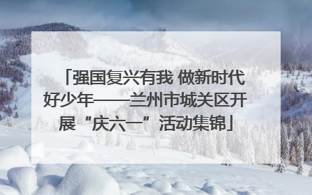 强国复兴有我 做新时代好少年——兰州市城关区开展“庆六一”活动集锦