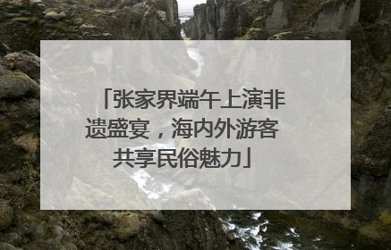 张家界端午上演非遗盛宴，海内外游客共享民俗魅力