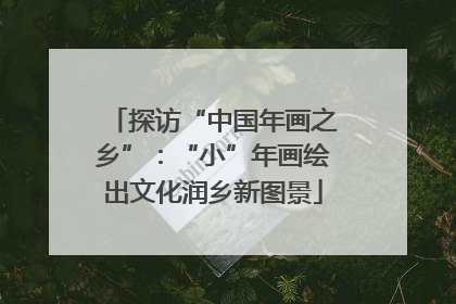 探访“中国年画之乡”：“小”年画绘出文化润乡新图景
