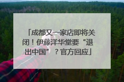 成都又一家店即将关闭！伊藤洋华堂要“退出中国”？官方回应