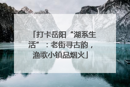 打卡岳阳“湖系生活”：老街寻古韵，渔歌小镇品烟火