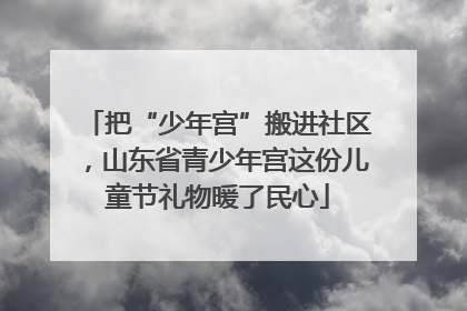 把“少年宫”搬进社区，山东省青少年宫这份儿童节礼物暖了民心