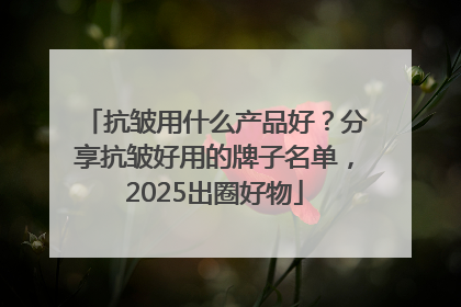 抗皱用什么产品好？分享抗皱好用的牌子名单，2025出圈好物