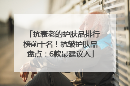 抗衰老的护肤品排行榜前十名！抗皱护肤品盘点：6款最建议入