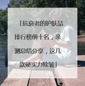 抗衰老的护肤品排行榜前十名，亲测总结分享，这几款硬实力除皱