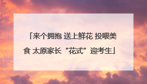 来个拥抱 送上鲜花 投喂美食 太原家长“花式”迎考生