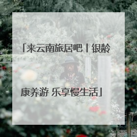 来云南旅居吧丨银龄康养游 乐享慢生活