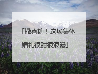 撒喜糖！这场集体婚礼很甜很浪漫