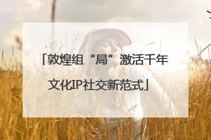 敦煌组“局”激活千年文化IP社交新范式