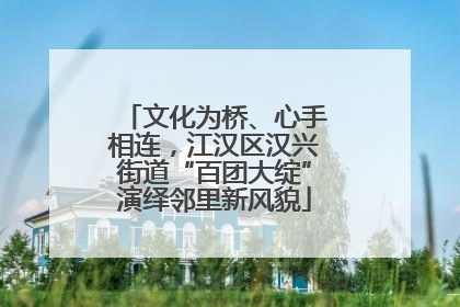 文化为桥、心手相连，江汉区汉兴街道“百团大绽”演绎邻里新风貌